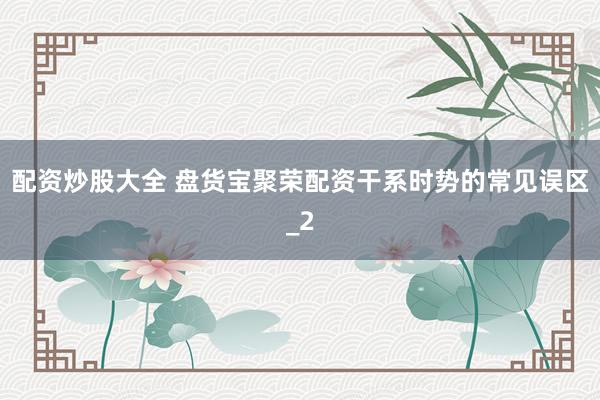 配资炒股大全 盘货宝聚荣配资干系时势的常见误区_2