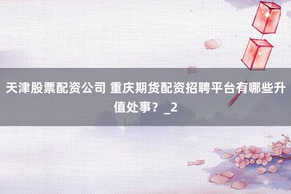 天津股票配资公司 重庆期货配资招聘平台有哪些升值处事？_2