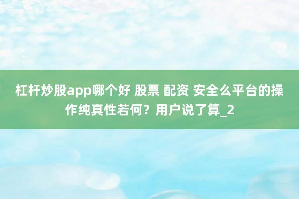 杠杆炒股app哪个好 股票 配资 安全么平台的操作纯真性若何?用户说了算_2