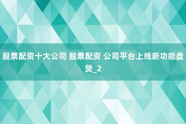 股票配资十大公司 股票配资 公司平台上线新功能盘货_2