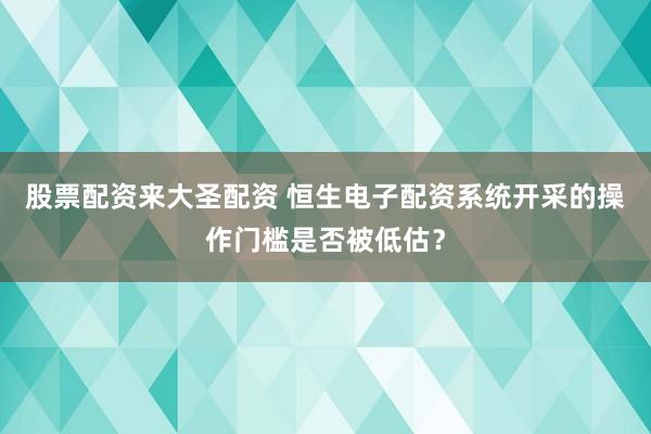 股票配资来大圣配资 恒生电子配资系统开采的操作门槛是否被低估?