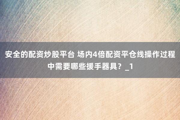 安全的配资炒股平台 场内4倍配资平仓线操作过程中需要哪些援手器具?_1