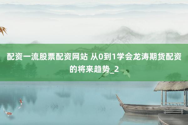 配资一流股票配资网站 从0到1学会龙涛期货配资的将来趋势_2