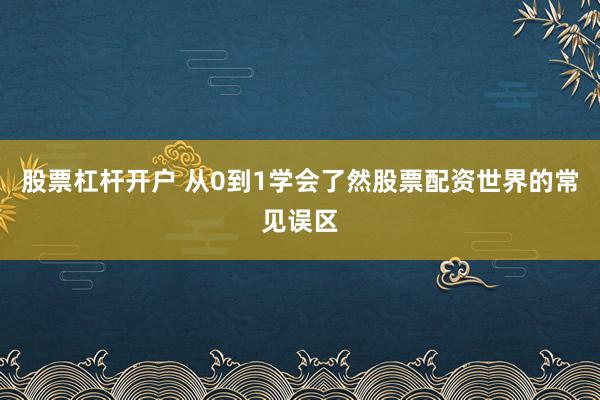 股票杠杆开户 从0到1学会了然股票配资世界的常见误区