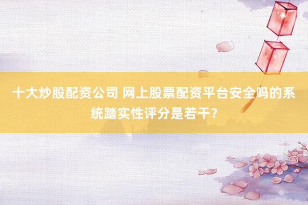 十大炒股配资公司 网上股票配资平台安全吗的系统踏实性评分是若干?