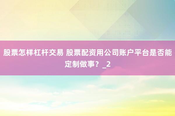 股票怎样杠杆交易 股票配资用公司账户平台是否能定制做事？_2
