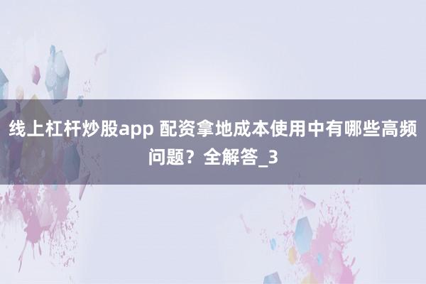 线上杠杆炒股app 配资拿地成本使用中有哪些高频问题？全解答_3