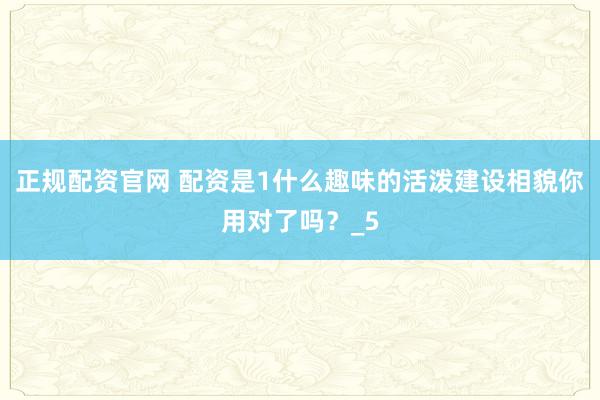 正规配资官网 配资是1什么趣味的活泼建设相貌你用对了吗？_5