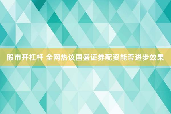 股市开杠杆 全网热议国盛证券配资能否进步效果